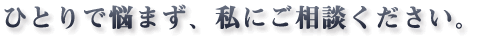 ひとりで悩まず、私にご相談ください。